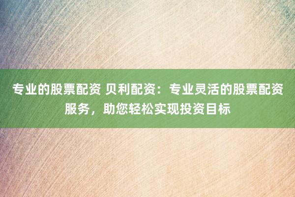 专业的股票配资 贝利配资：专业灵活的股票配资服务，助您轻松实现投资目标