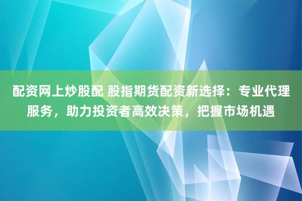 配资网上炒股配 股指期货配资新选择：专业代理服务，助力投资者高效决策，把握市场机遇