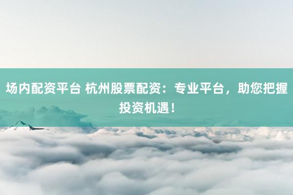 场内配资平台 杭州股票配资：专业平台，助您把握投资机遇！