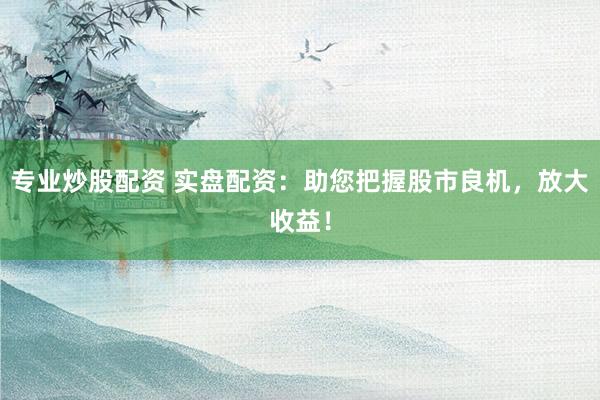 专业炒股配资 实盘配资：助您把握股市良机，放大收益！