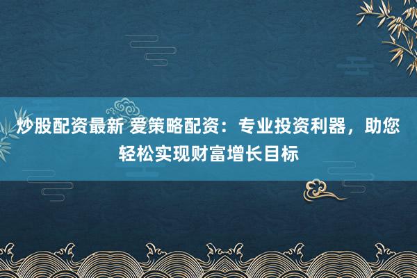 炒股配资最新 爱策略配资：专业投资利器，助您轻松实现财富增长目标