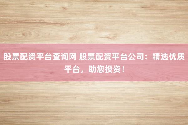 股票配资平台查询网 股票配资平台公司：精选优质平台，助您投资！