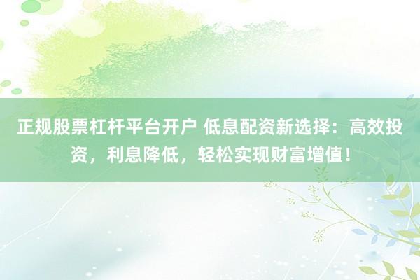 正规股票杠杆平台开户 低息配资新选择：高效投资，利息降低，轻松实现财富增值！