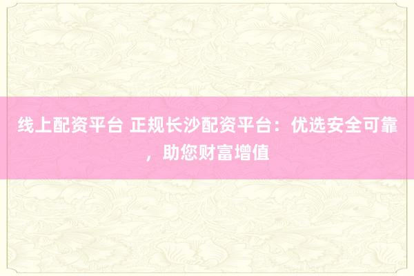 线上配资平台 正规长沙配资平台：优选安全可靠，助您财富增值
