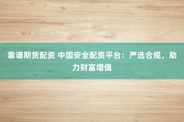 靠谱期货配资 中国安全配资平台：严选合规，助力财富增值