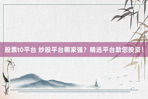 股票t0平台 炒股平台哪家强？精选平台助您投资！