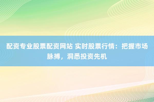 配资专业股票配资网站 实时股票行情：把握市场脉搏，洞悉投资先机