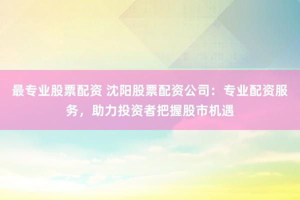 最专业股票配资 沈阳股票配资公司：专业配资服务，助力投资者把握股市机遇