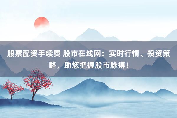 股票配资手续费 股市在线网：实时行情、投资策略，助您把握股市脉搏！