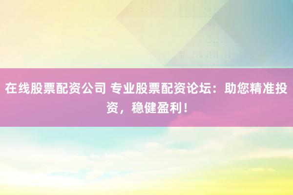 在线股票配资公司 专业股票配资论坛：助您精准投资，稳健盈利！