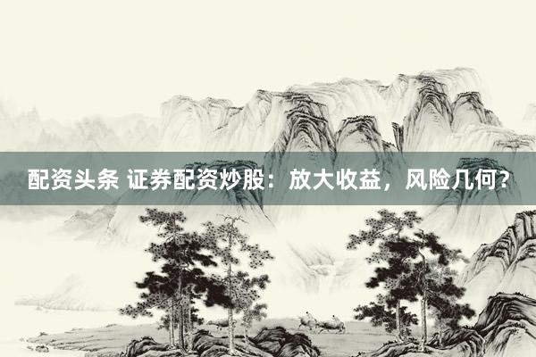 配资头条 证券配资炒股：放大收益，风险几何？