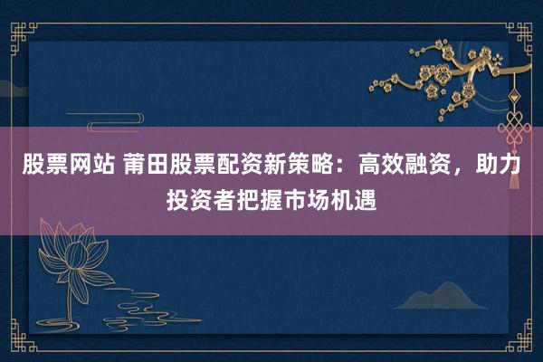 股票网站 莆田股票配资新策略：高效融资，助力投资者把握市场机遇