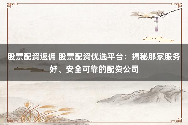 股票配资返佣 股票配资优选平台：揭秘那家服务好、安全可靠的配资公司