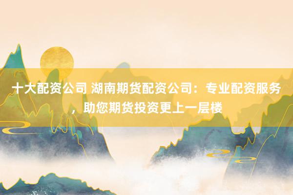 十大配资公司 湖南期货配资公司：专业配资服务，助您期货投资更上一层楼