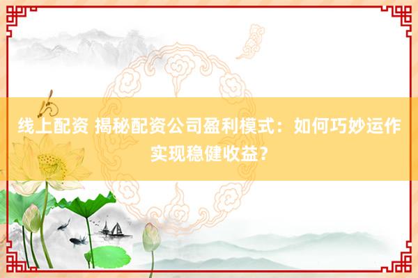 线上配资 揭秘配资公司盈利模式：如何巧妙运作实现稳健收益？