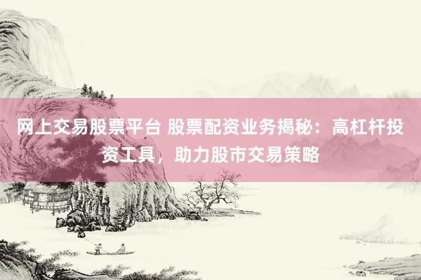 网上交易股票平台 股票配资业务揭秘：高杠杆投资工具，助力股市交易策略