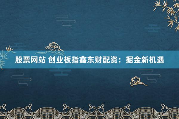 股票网站 创业板指鑫东财配资：掘金新机遇