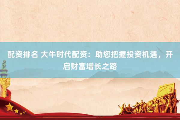 配资排名 大牛时代配资：助您把握投资机遇，开启财富增长之路