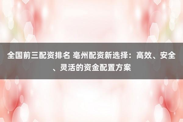 全国前三配资排名 亳州配资新选择：高效、安全、灵活的资金配置方案