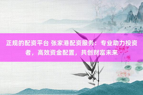 正规的配资平台 张家港配资服务：专业助力投资者，高效资金配置，共创财富未来