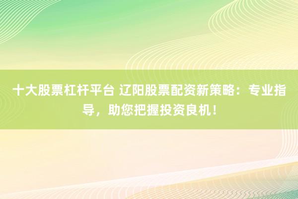 十大股票杠杆平台 辽阳股票配资新策略：专业指导，助您把握投资良机！
