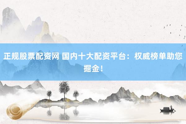 正规股票配资网 国内十大配资平台：权威榜单助您掘金！