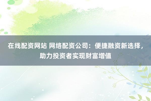 在线配资网站 网络配资公司：便捷融资新选择，助力投资者实现财富增值