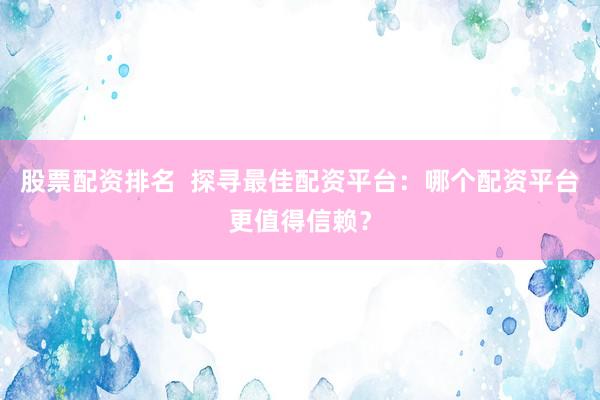 股票配资排名  探寻最佳配资平台：哪个配资平台更值得信赖？
