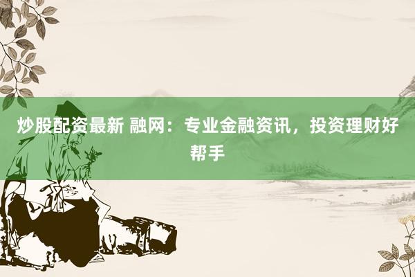 炒股配资最新 融网：专业金融资讯，投资理财好帮手