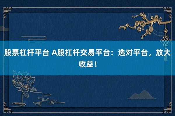 股票杠杆平台 A股杠杆交易平台：选对平台，放大收益！