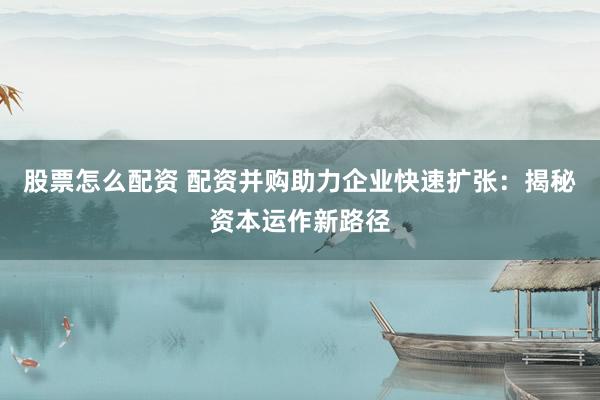 股票怎么配资 配资并购助力企业快速扩张：揭秘资本运作新路径