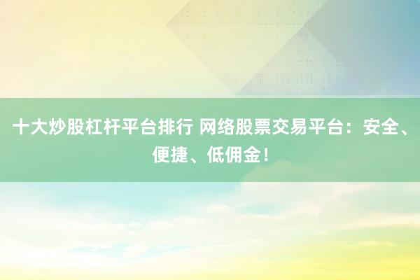 十大炒股杠杆平台排行 网络股票交易平台：安全、便捷、低佣金！