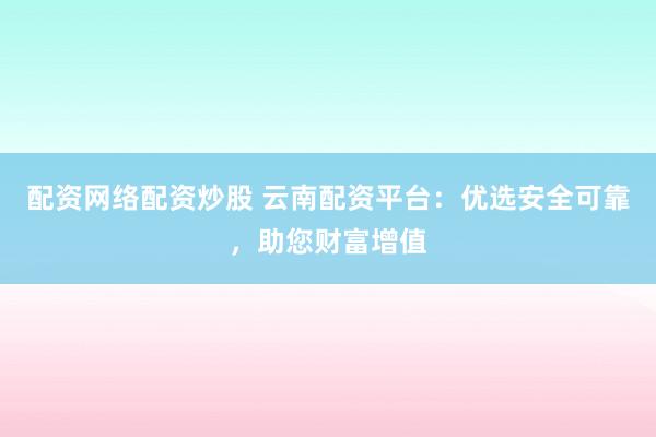 配资网络配资炒股 云南配资平台：优选安全可靠，助您财富增值