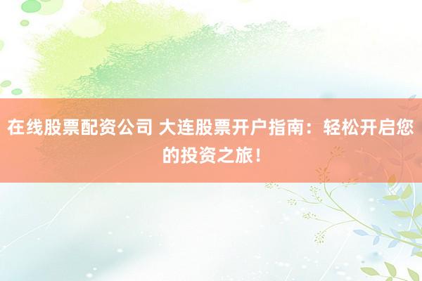在线股票配资公司 大连股票开户指南：轻松开启您的投资之旅！