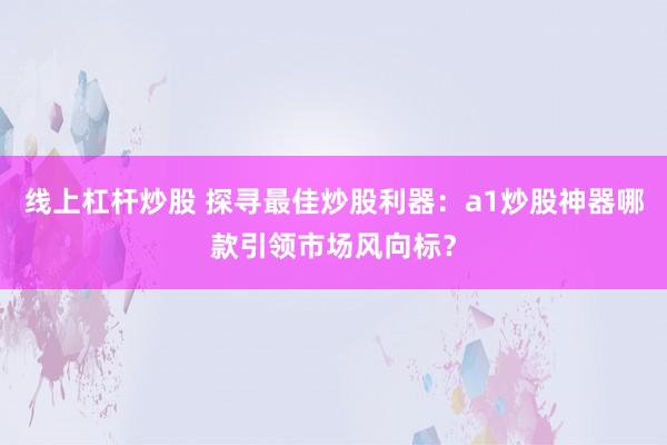 线上杠杆炒股 探寻最佳炒股利器：a1炒股神器哪款引领市场风向标？