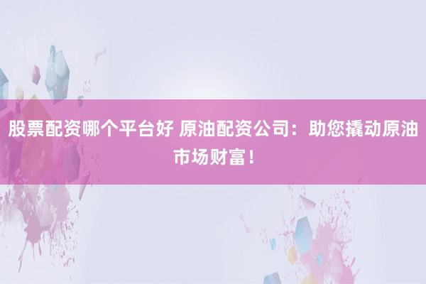 股票配资哪个平台好 原油配资公司：助您撬动原油市场财富！