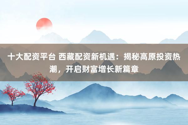 十大配资平台 西藏配资新机遇：揭秘高原投资热潮，开启财富增长新篇章