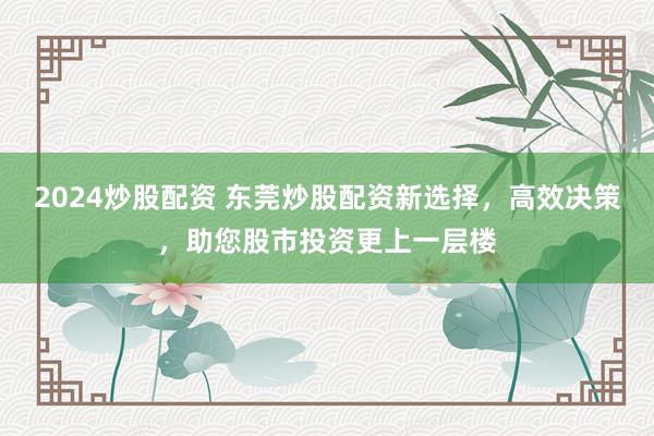2024炒股配资 东莞炒股配资新选择，高效决策，助您股市投资更上一层楼