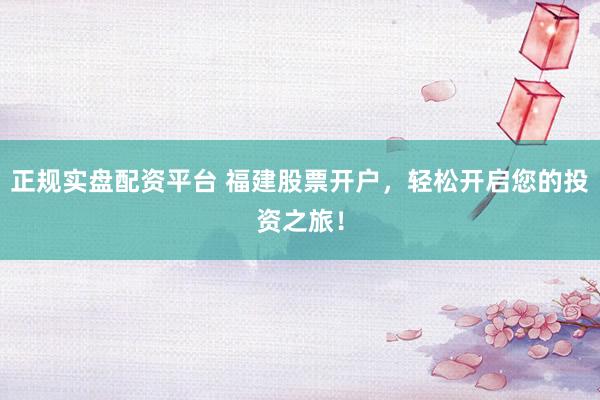 正规实盘配资平台 福建股票开户，轻松开启您的投资之旅！