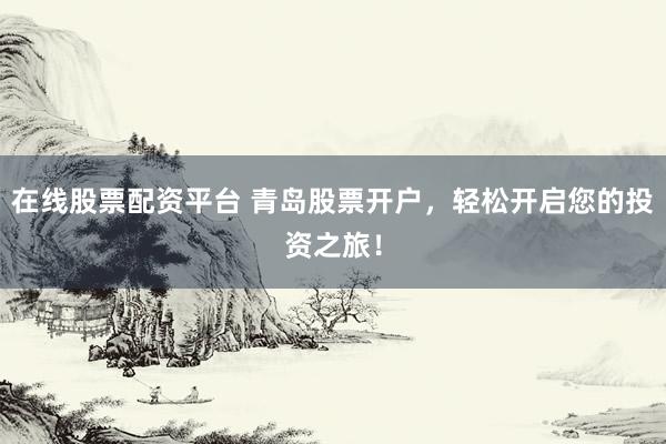 在线股票配资平台 青岛股票开户，轻松开启您的投资之旅！