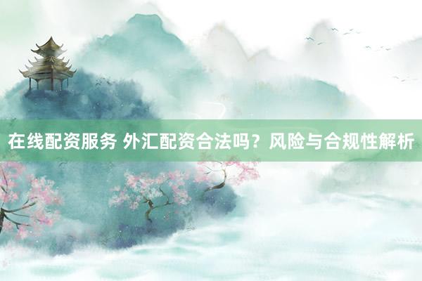 在线配资服务 外汇配资合法吗？风险与合规性解析
