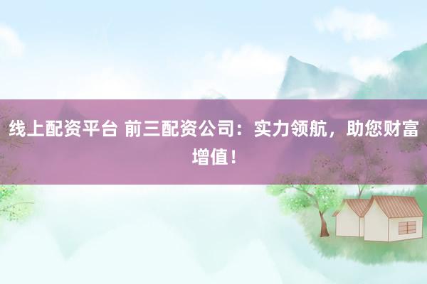 线上配资平台 前三配资公司：实力领航，助您财富增值！