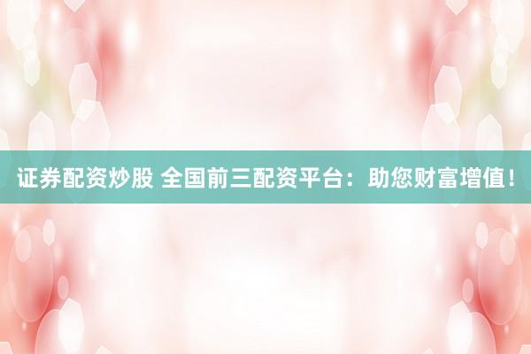 证券配资炒股 全国前三配资平台：助您财富增值！