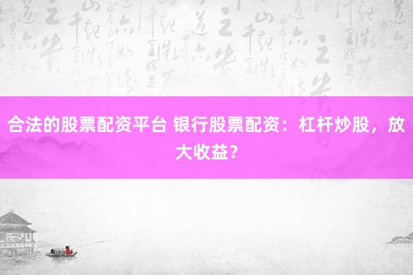 合法的股票配资平台 银行股票配资：杠杆炒股，放大收益？
