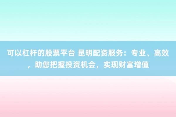 可以杠杆的股票平台 昆明配资服务:专业、高效,助您把握投资机会,实现财富增值