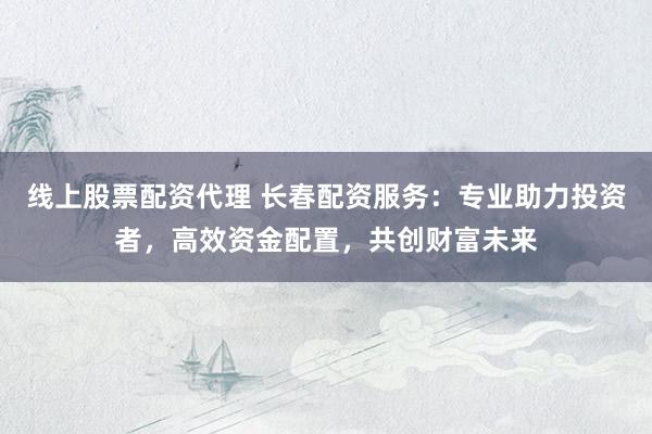 线上股票配资代理 长春配资服务:专业助力投资者,高效资金配置,共创财富未来
