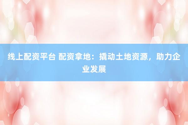线上配资平台 配资拿地:撬动土地资源,助力企业发展