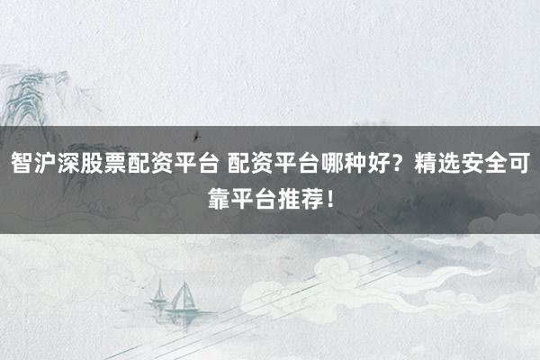 智沪深股票配资平台 配资平台哪种好?精选安全可靠平台推荐!