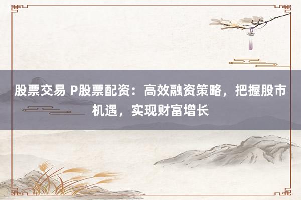 股票交易 P股票配资:高效融资策略,把握股市机遇,实现财富增长