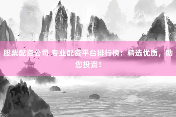 股票配资公司 专业配资平台排行榜：精选优质，助您投资！